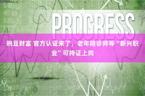 豌豆财富 官方认证来了,老年陪诊师等“新兴职业”可持证上岗