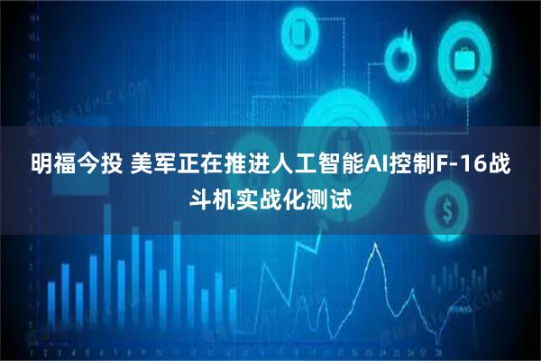 明福今投 美军正在推进人工智能AI控制F-16战斗机实战化测试