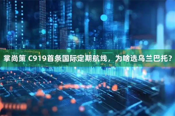 掌尚策 C919首条国际定期航线,为啥选乌兰巴托?