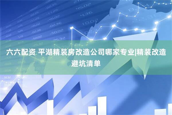 六六配资 平湖精装房改造公司哪家专业|精装改造避坑清单
