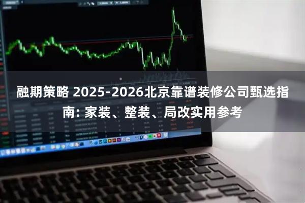 融期策略 2025-2026北京靠谱装修公司甄选指南: 家装、整装、局改实用参考