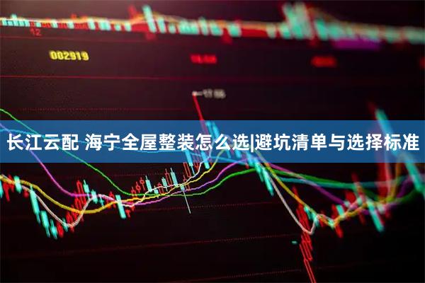 长江云配 海宁全屋整装怎么选|避坑清单与选择标准