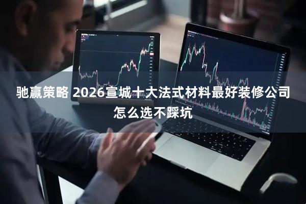驰赢策略 2026宣城十大法式材料最好装修公司怎么选不踩坑