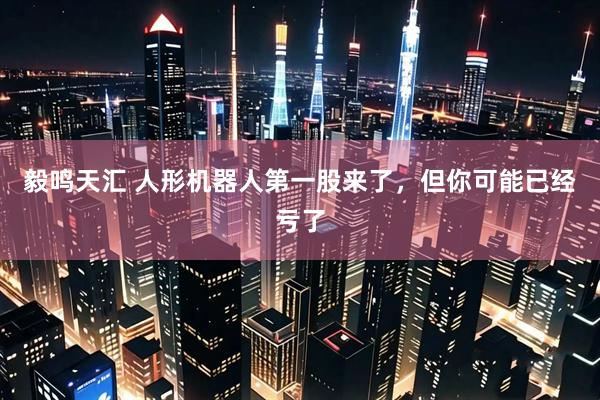 毅鸣天汇 人形机器人第一股来了，但你可能已经亏了
