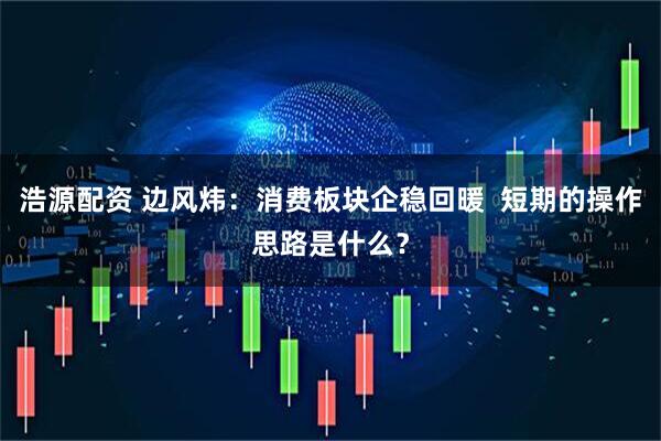浩源配资 边风炜：消费板块企稳回暖  短期的操作思路是什么？