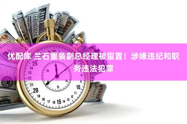 优配库 兰石重装副总经理被留置！涉嫌违纪和职务违法犯罪