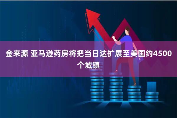 金来源 亚马逊药房将把当日达扩展至美国约4500个城镇