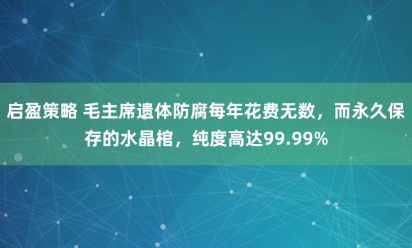 启盈策略 毛主席遗体防腐每年花费无数,而永久保存的水晶棺,纯度高达99.99%