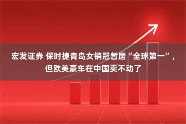 宏发证券 保时捷青岛女销冠暂居“全球第一”，但欧美豪车在中国卖不动了