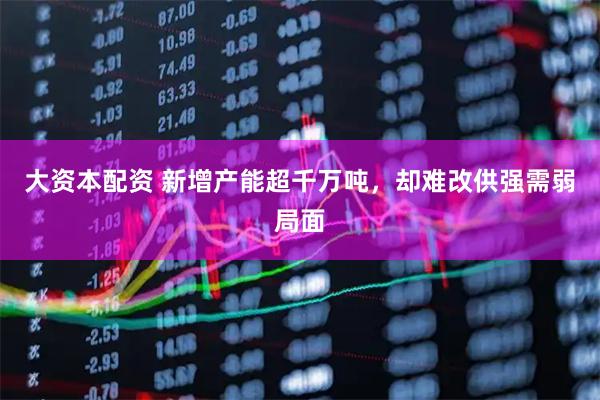 大资本配资 新增产能超千万吨，却难改供强需弱局面