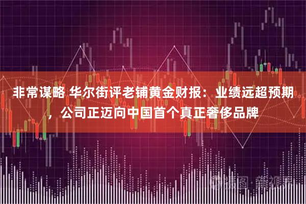 非常谋略 华尔街评老铺黄金财报：业绩远超预期，公司正迈向中国首个真正奢侈品牌