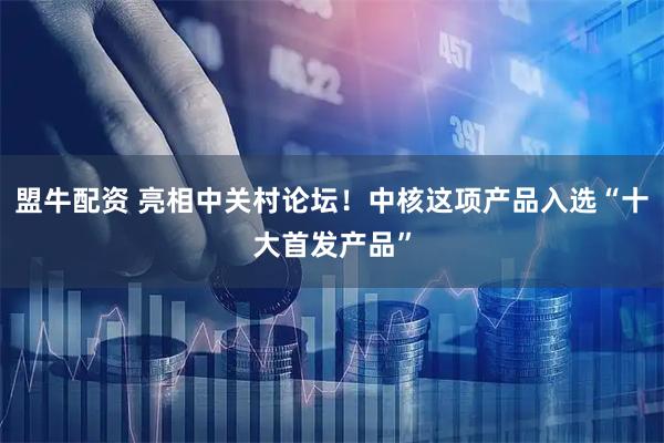 盟牛配资 亮相中关村论坛！中核这项产品入选“十大首发产品”