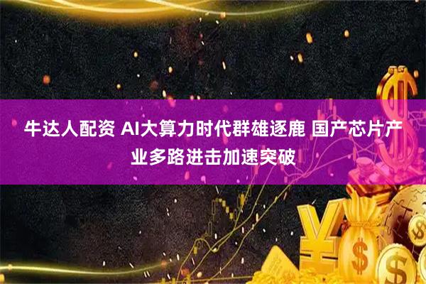 牛达人配资 AI大算力时代群雄逐鹿 国产芯片产业多路进击加速突破