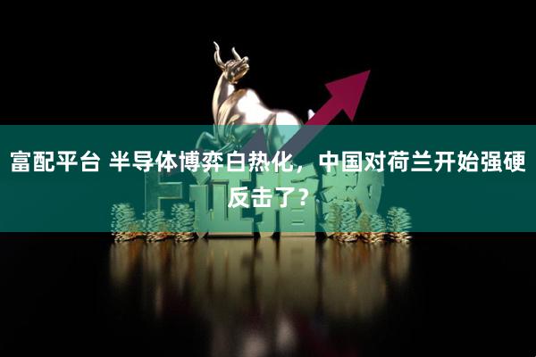 富配平台 半导体博弈白热化，中国对荷兰开始强硬反击了？