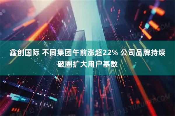 鑫创国际 不同集团午前涨超22% 公司品牌持续破圈扩大用户基数