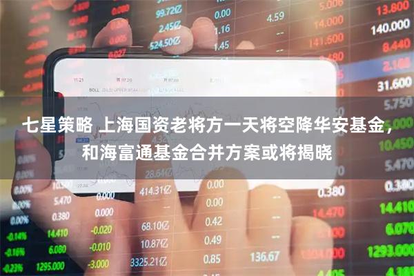 七星策略 上海国资老将方一天将空降华安基金，和海富通基金合并方案或将揭晓