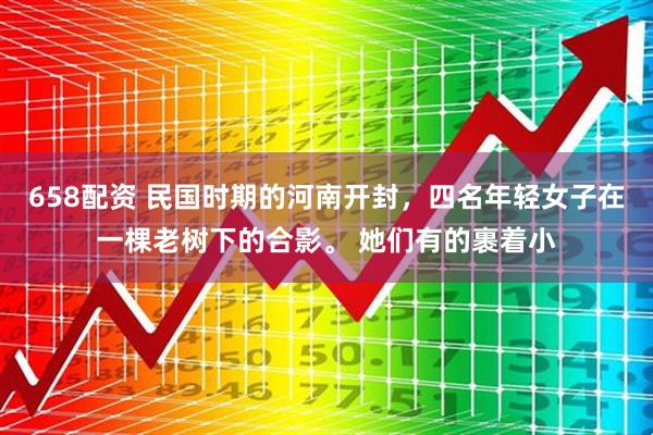 658配资 民国时期的河南开封，四名年轻女子在一棵老树下的合影。 她们有的裹着小