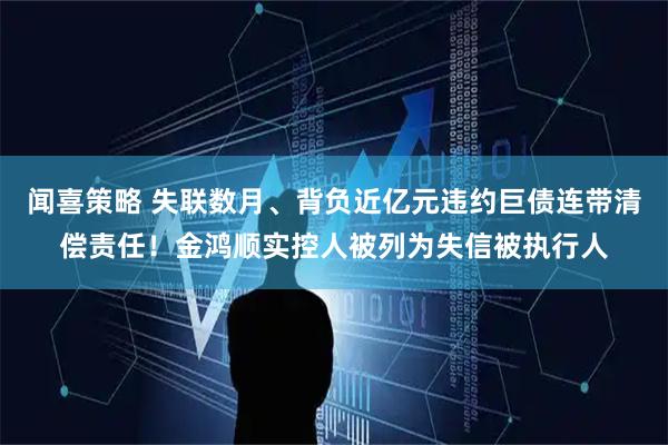 闻喜策略 失联数月、背负近亿元违约巨债连带清偿责任！金鸿顺实控人被列为失信被执行人