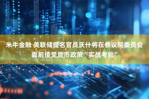 米牛金融 美联储提名官员沃什将在参议院委员会面前接受货币政策“实战考验”
