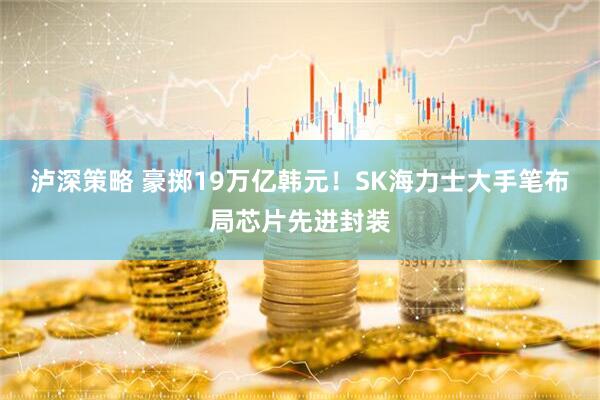 泸深策略 豪掷19万亿韩元！SK海力士大手笔布局芯片先进封装