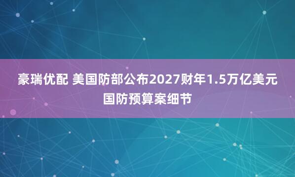 豪瑞优配 美国防部公布2027财年1.5万亿美元国防预算案细节