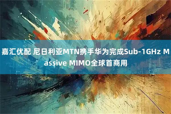 嘉汇优配 尼日利亚MTN携手华为完成Sub-1GHz Massive MIMO全球首商用