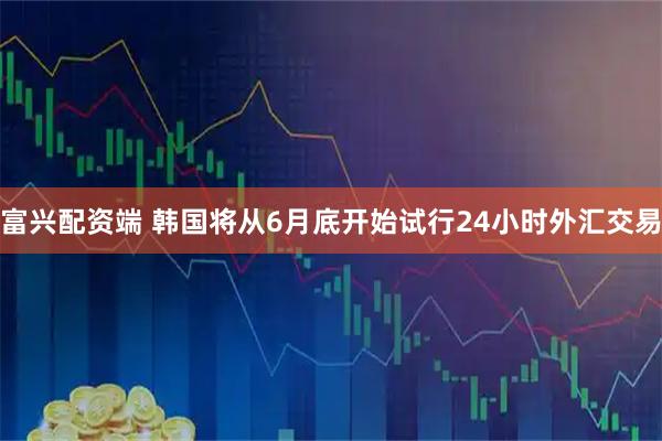 富兴配资端 韩国将从6月底开始试行24小时外汇交易
