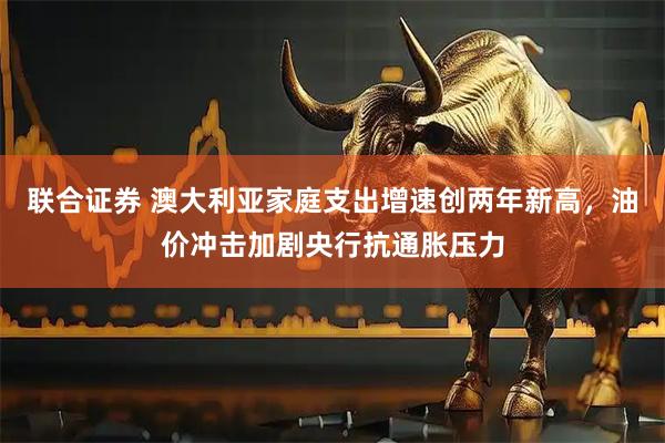 联合证券 澳大利亚家庭支出增速创两年新高，油价冲击加剧央行抗通胀压力