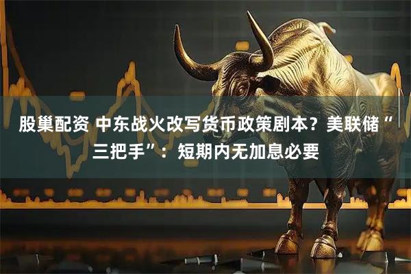 股巢配资 中东战火改写货币政策剧本？美联储“三把手”：短期内无加息必要