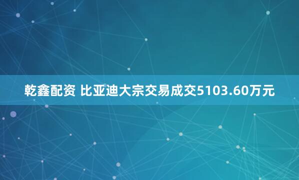 乾鑫配资 比亚迪大宗交易成交5103.60万元