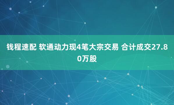 钱程速配 软通动力现4笔大宗交易 合计成交27.80万股