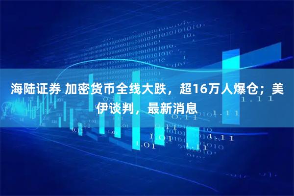 海陆证券 加密货币全线大跌,超16万人爆仓;美伊谈判,最新消息