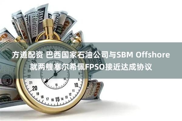 方道配资 巴西国家石油公司与SBM Offshore就两艘塞尔希佩FPSO接近达成协议