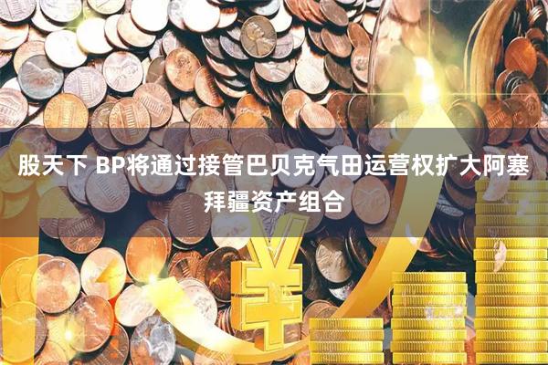 股天下 BP将通过接管巴贝克气田运营权扩大阿塞拜疆资产组合