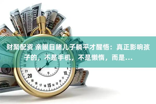 财聚配资 亲眼目睹儿子躺平才醒悟：真正影响孩子的，不是手机，不是懒惰，而是…