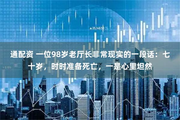 通配资 一位98岁老厅长非常现实的一段话：七十岁，时时准备死亡，一是心里坦然