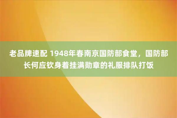 老品牌速配 1948年春南京国防部食堂，国防部长何应钦身着挂满勋章的礼服排队打饭