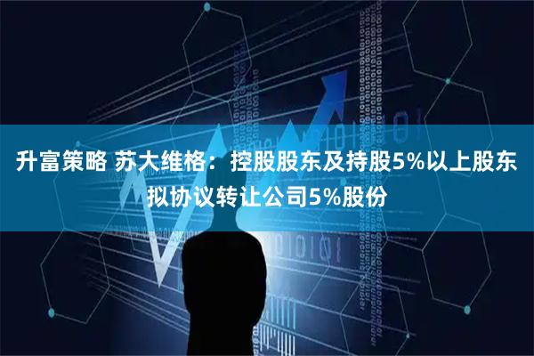 升富策略 苏大维格：控股股东及持股5%以上股东拟协议转让公司5%股份
