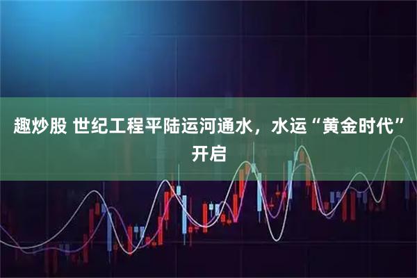 趣炒股 世纪工程平陆运河通水，水运“黄金时代”开启