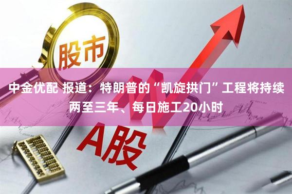 中金优配 报道：特朗普的“凯旋拱门”工程将持续两至三年、每日施工20小时
