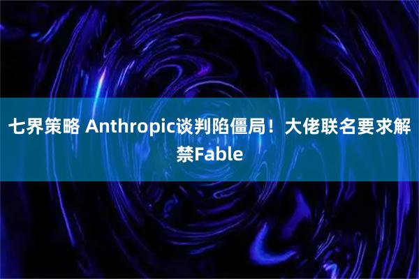 七界策略 Anthropic谈判陷僵局！大佬联名要求解禁Fable