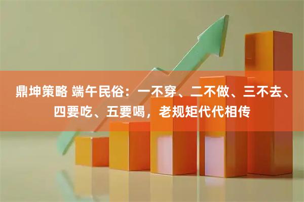 鼎坤策略 端午民俗：一不穿、二不做、三不去、四要吃、五要喝，老规矩代代相传