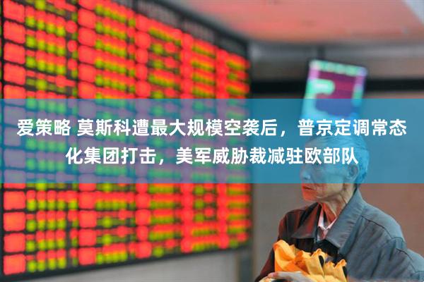 爱策略 莫斯科遭最大规模空袭后，普京定调常态化集团打击，美军威胁裁减驻欧部队