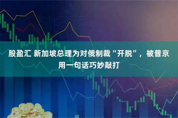 股盈汇 新加坡总理为对俄制裁“开脱”,被普京用一句话巧妙敲打