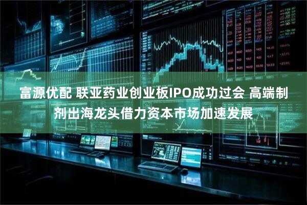 富源优配 联亚药业创业板IPO成功过会 高端制剂出海龙头借力资本市场加速发展