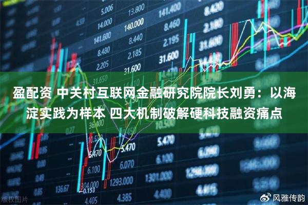 盈配资 中关村互联网金融研究院院长刘勇:以海淀实践为样本 四大机制破解硬科技融资痛点